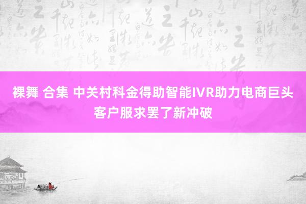 裸舞 合集 中关村科金得助智能IVR助力电商巨头客户服求罢了新冲破