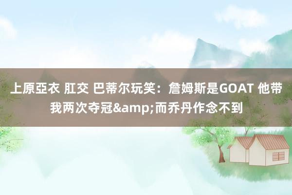 上原亞衣 肛交 巴蒂尔玩笑：詹姆斯是GOAT 他带我两次夺冠&而乔丹作念不到