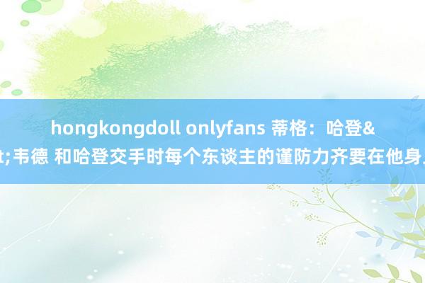 hongkongdoll onlyfans 蒂格：哈登>韦德 和哈登交手时每个东谈主的谨防力齐要在他身上