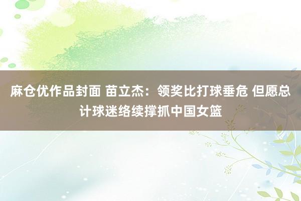 麻仓优作品封面 苗立杰：领奖比打球垂危 但愿总计球迷络续撑抓中国女篮