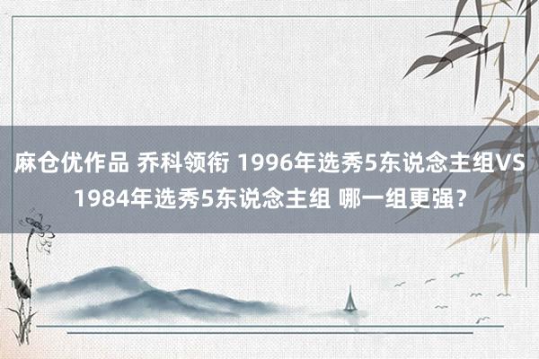 麻仓优作品 乔科领衔 1996年选秀5东说念主组VS1984年选秀5东说念主组 哪一组更强？