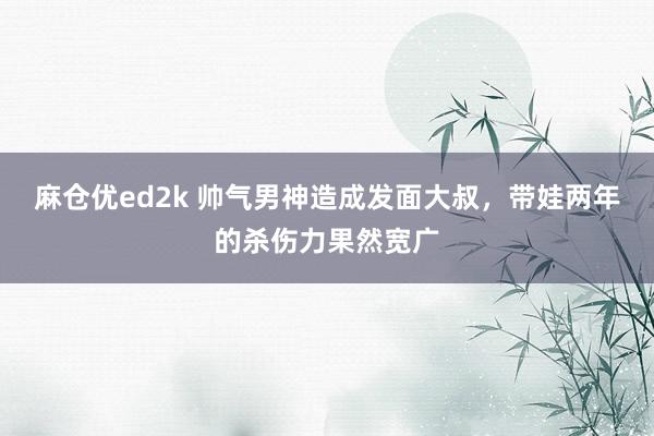 麻仓优ed2k 帅气男神造成发面大叔，带娃两年的杀伤力果然宽广