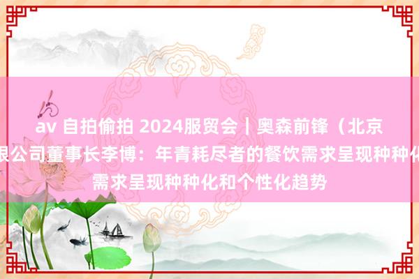 av 自拍偷拍 2024服贸会｜奥森前锋（北京）规划盘问有限公司董事长李博：年青耗尽者的餐饮需求呈现种种化和个性化趋势