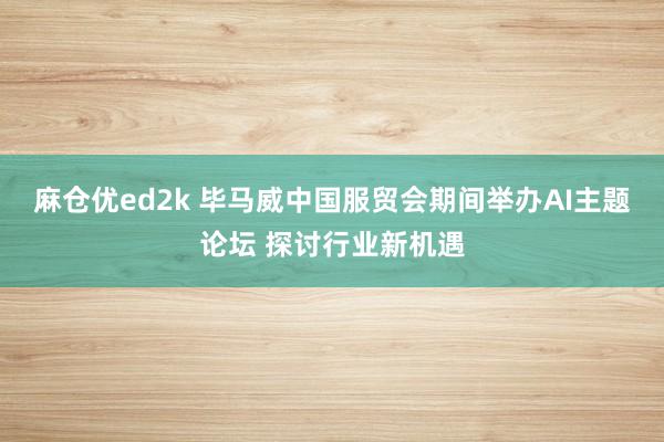 麻仓优ed2k 毕马威中国服贸会期间举办AI主题论坛 探讨行业新机遇