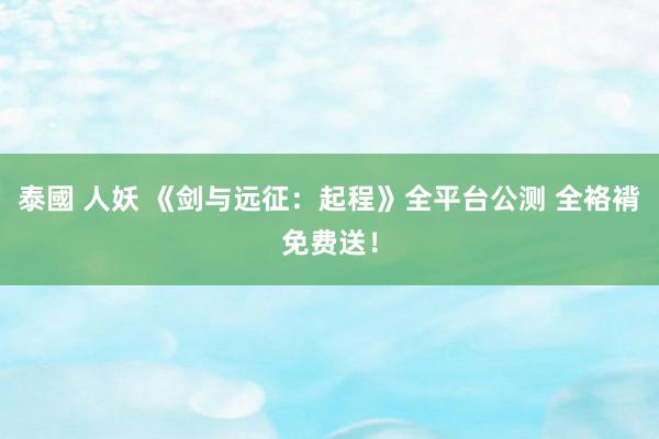 泰國 人妖 《剑与远征：起程》全平台公测 全袼褙免费送！