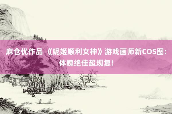 麻仓优作品 《妮姬顺利女神》游戏画师新COS图:体魄绝佳超规复!