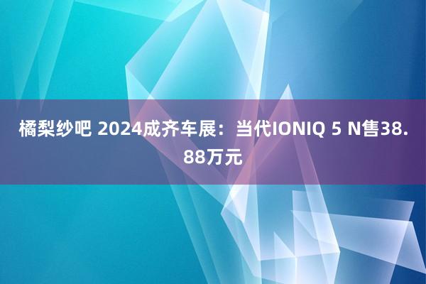 橘梨纱吧 2024成齐车展：当代IONIQ 5 N售38.88万元