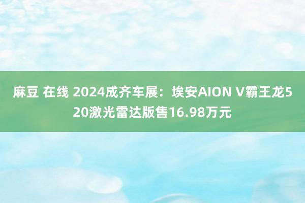 麻豆 在线 2024成齐车展：埃安AION V霸王龙520激光雷达版售16.98万元