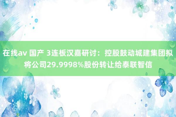 在线av 国产 3连板汉嘉研讨：控股鼓动城建集团拟将公司29.9998%股份转让给泰联智信