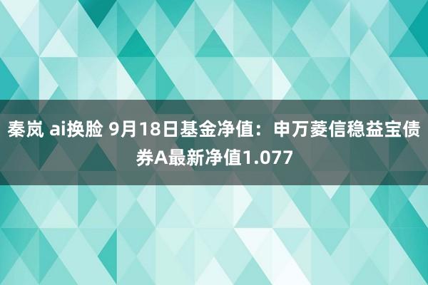 秦岚 ai换脸 9月18日基金净值：申万菱信稳益宝债券A最新净值1.077