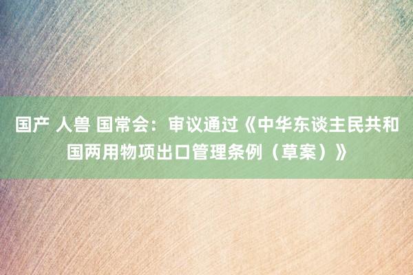 国产 人兽 国常会：审议通过《中华东谈主民共和国两用物项出口管理条例（草案）》