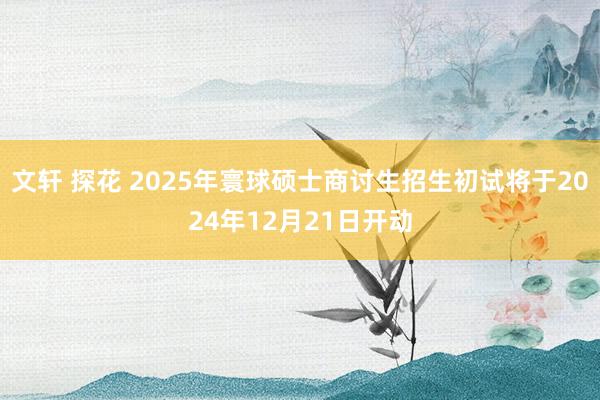 文轩 探花 2025年寰球硕士商讨生招生初试将于2024年12月21日开动