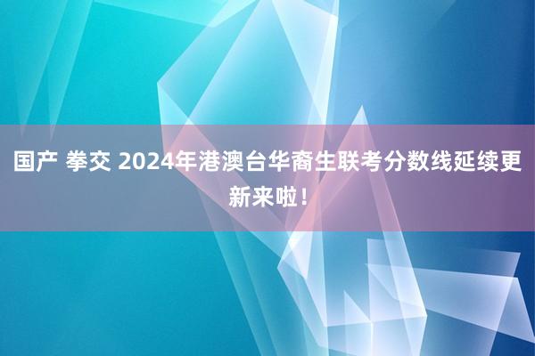 国产 拳交 2024年港澳台华裔生联考分数线延续更新来啦！