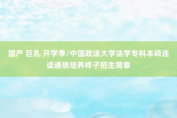 国产 巨乳 开学季/中国政法大学法学专科本硕连读通晓培养样子招生简章