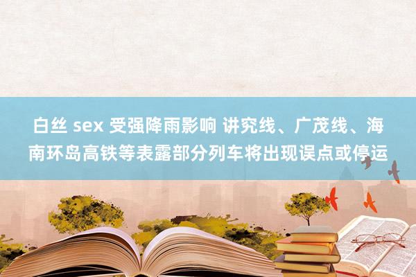 白丝 sex 受强降雨影响 讲究线、广茂线、海南环岛高铁等表露部分列车将出现误点或停运