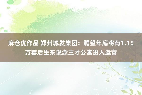 麻仓优作品 郑州城发集团：瞻望年底将有1.15万套后生东说念主才公寓进入运营