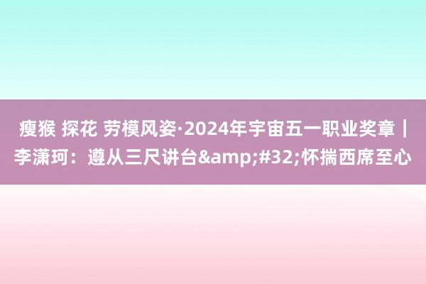 瘦猴 探花 劳模风姿·2024年宇宙五一职业奖章｜李潇珂：遵从三尺讲台&#32;怀揣西席至心