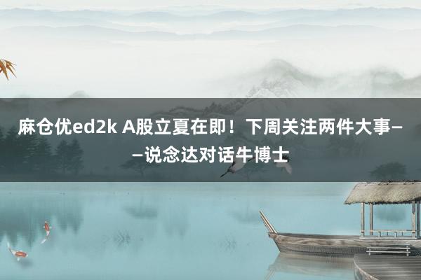 麻仓优ed2k A股立夏在即！下周关注两件大事——说念达对话牛博士