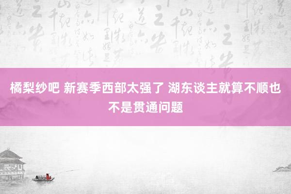 橘梨纱吧 新赛季西部太强了 湖东谈主就算不顺也不是贯通问题