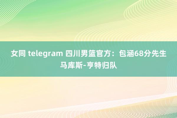 女同 telegram 四川男篮官方：包涵68分先生马库斯-亨特归队