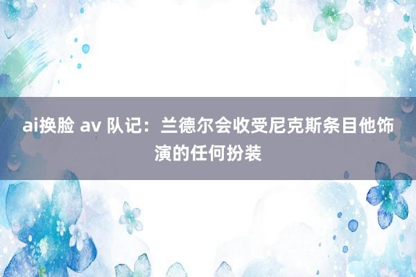 ai换脸 av 队记：兰德尔会收受尼克斯条目他饰演的任何扮装