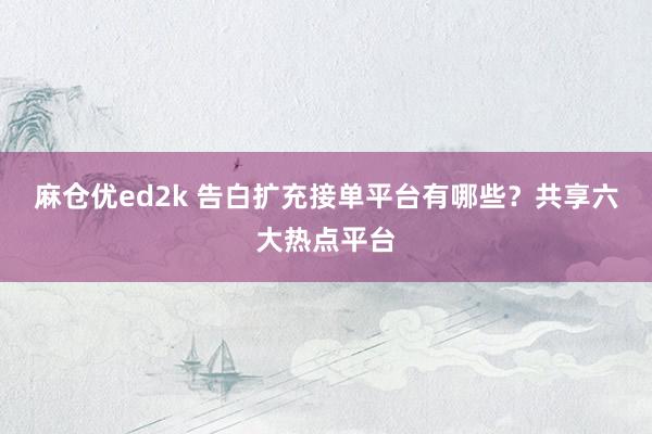 麻仓优ed2k 告白扩充接单平台有哪些？共享六大热点平台