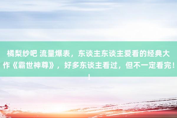 橘梨纱吧 流量爆表，东谈主东谈主爱看的经典大作《霸世神尊》，好多东谈主看过，但不一定看完！