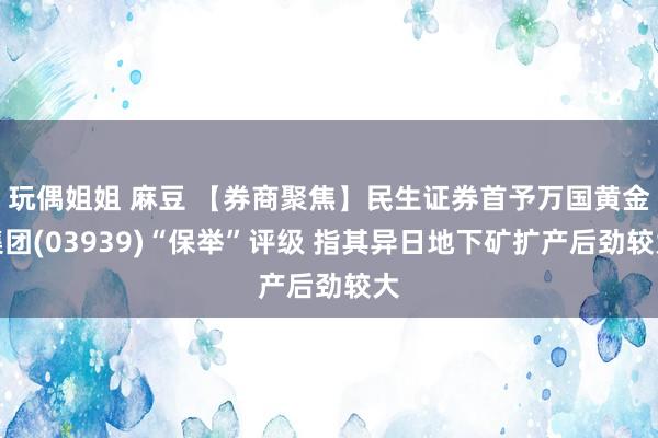 玩偶姐姐 麻豆 【券商聚焦】民生证券首予万国黄金集团(03939)“保举”评级 指其异日地下矿扩产后劲较大