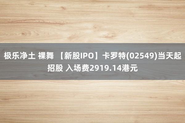 极乐净土 裸舞 【新股IPO】卡罗特(02549)当天起招股 入场费2919.14港元