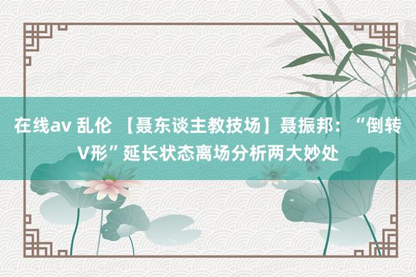 在线av 乱伦 【聂东谈主教技场】聂振邦：“倒转V形”延长状态离场　分析两大妙处