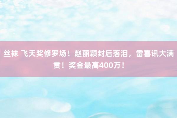 丝袜 飞天奖修罗场！赵丽颖封后落泪，雷喜讯大满贯！奖金最高400万！