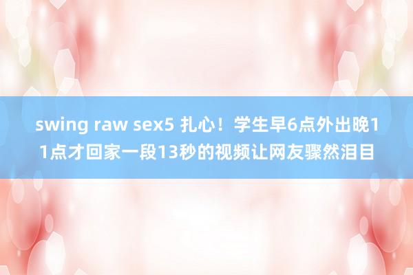 swing raw sex5 扎心！学生早6点外出晚11点才回家一段13秒的视频让网友骤然泪目