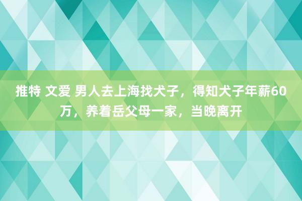 推特 文爱 男人去上海找犬子，得知犬子年薪60万，养着岳父母一家，当晚离开