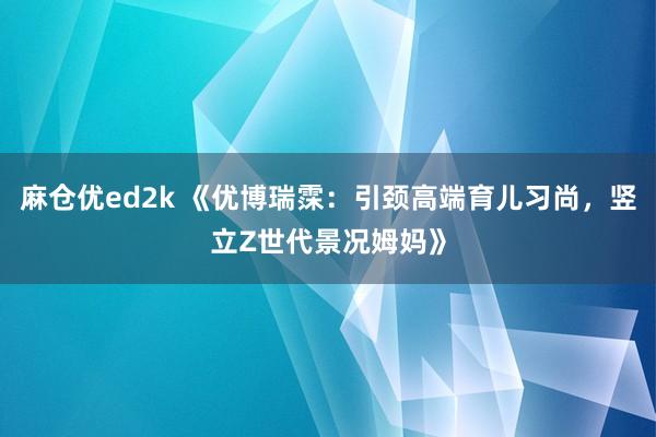 麻仓优ed2k 《优博瑞霂：引颈高端育儿习尚，竖立Z世代景况姆妈》