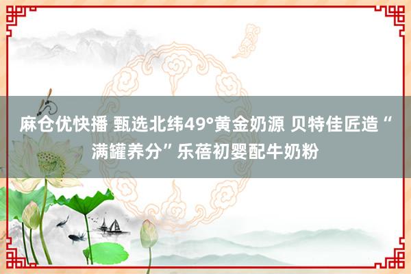 麻仓优快播 甄选北纬49°黄金奶源 贝特佳匠造“满罐养分”乐蓓初婴配牛奶粉