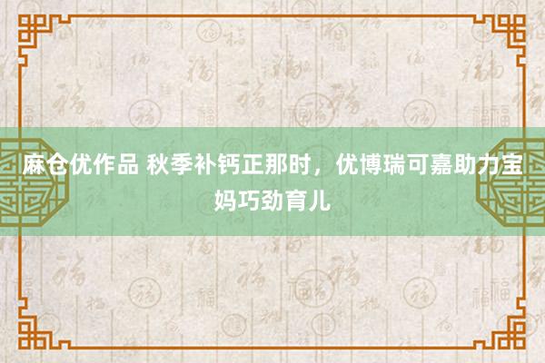 麻仓优作品 秋季补钙正那时，优博瑞可嘉助力宝妈巧劲育儿