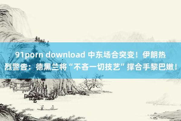 91porn download 中东场合突变！伊朗热烈警告：德黑兰将“不吝一切技艺”撑合手黎巴嫩！