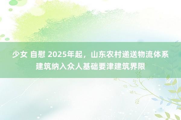 少女 自慰 2025年起，山东农村递送物流体系建筑纳入众人基础要津建筑界限