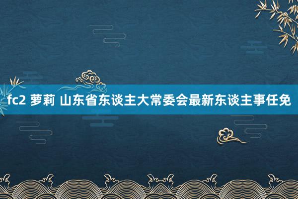 fc2 萝莉 山东省东谈主大常委会最新东谈主事任免