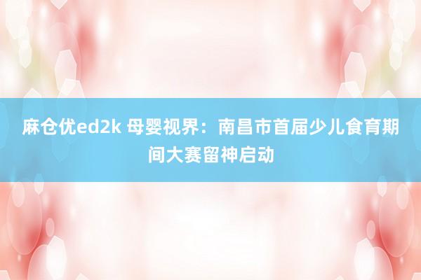 麻仓优ed2k 母婴视界：南昌市首届少儿食育期间大赛留神启动