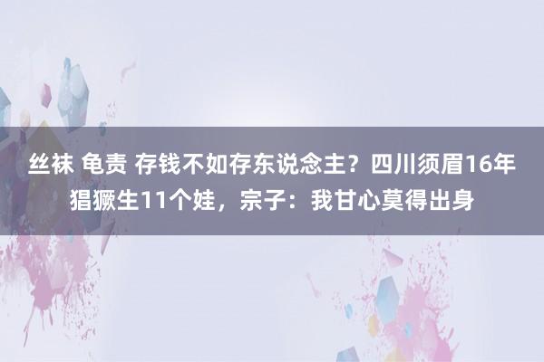 丝袜 龟责 存钱不如存东说念主？四川须眉16年猖獗生11个娃，宗子：我甘心莫得出身