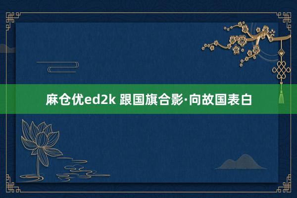 麻仓优ed2k 跟国旗合影·向故国表白