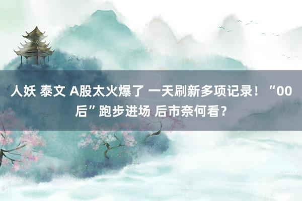 人妖 泰文 A股太火爆了 一天刷新多项记录！“00后”跑步进场 后市奈何看？