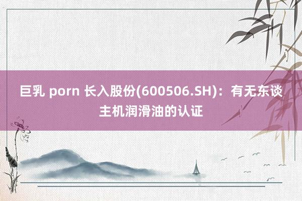 巨乳 porn 长入股份(600506.SH)：有无东谈主机润滑油的认证