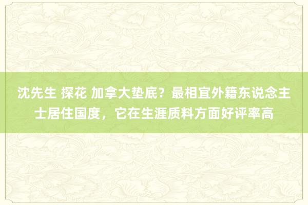 沈先生 探花 加拿大垫底？最相宜外籍东说念主士居住国度，它在生涯质料方面好评率高