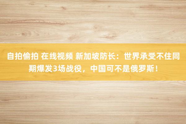 自拍偷拍 在线视频 新加坡防长：世界承受不住同期爆发3场战役，中国可不是俄罗斯！