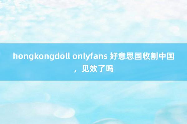 hongkongdoll onlyfans 好意思国收割中国，见效了吗