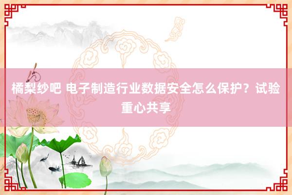 橘梨纱吧 电子制造行业数据安全怎么保护？试验重心共享