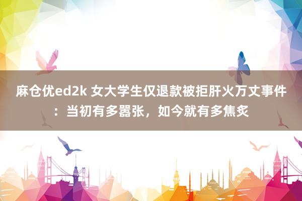 麻仓优ed2k 女大学生仅退款被拒肝火万丈事件：当初有多嚣张，如今就有多焦炙