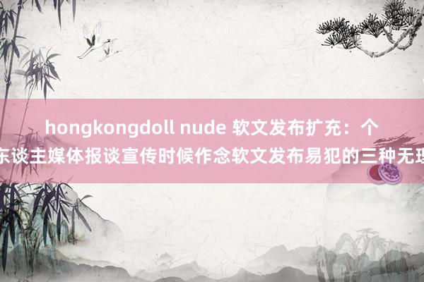 hongkongdoll nude 软文发布扩充：个东谈主媒体报谈宣传时候作念软文发布易犯的三种无理